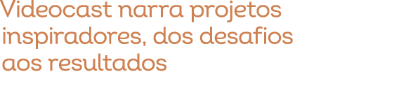 Videocast narra projetos inspiradores, dos desafios aos resultados